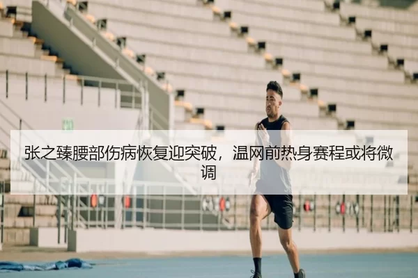 张之臻腰部伤病恢复迎突破，温网前热身赛程或将微调
