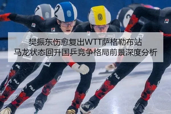 樊振东伤愈复出WTT萨格勒布站 马龙状态回升国乒竞争格局前景深度分析