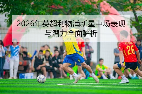 2026年英超利物浦新星中场表现与潜力全面解析