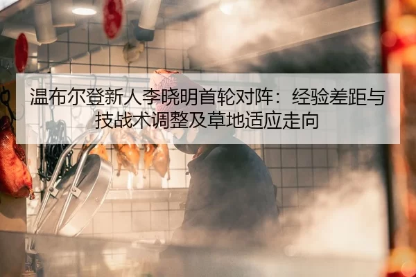 温布尔登新人李晓明首轮对阵：经验差距与技战术调整及草地适应走向