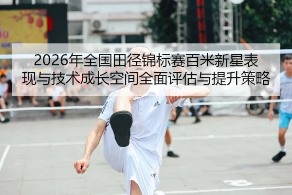 2026年全国田径锦标赛百米新星表现与技术成长空间全面评估与提升策略