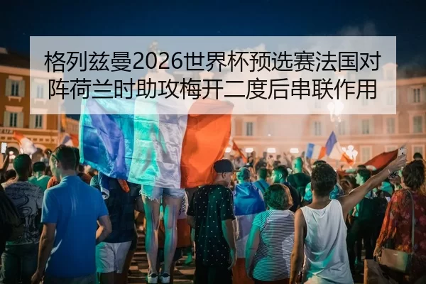 格列兹曼2026世界杯预选赛法国对阵荷兰时助攻梅开二度后串联作用