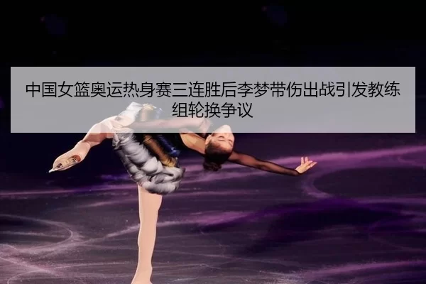 中国女篮奥运热身赛三连胜后李梦带伤出战引发教练组轮换争议