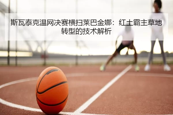 斯瓦泰克温网决赛横扫莱巴金娜：红土霸主草地转型的技术解析